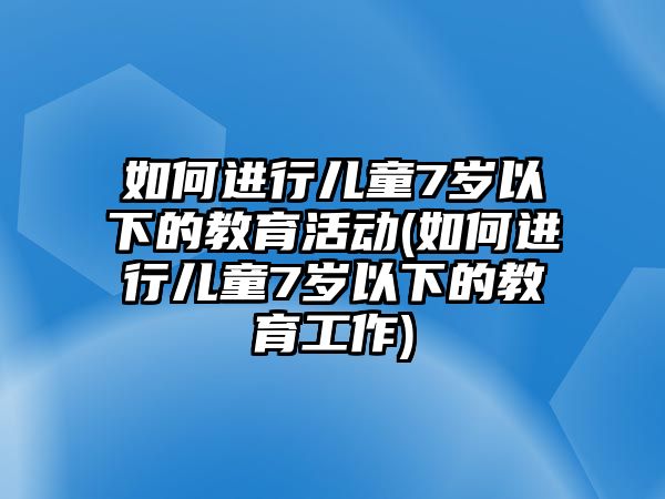 如何進行兒童7歲以下的教育活動(如何進行兒童7歲以下的教育工作)