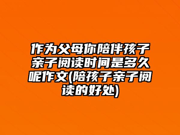 作為父母你陪伴孩子親子閱讀時間是多久呢作文(陪孩子親子閱讀的好處)