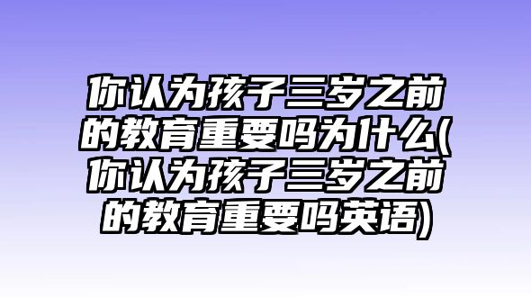 你認(rèn)為孩子三歲之前的教育重要嗎為什么(你認(rèn)為孩子三歲之前的教育重要嗎英語)