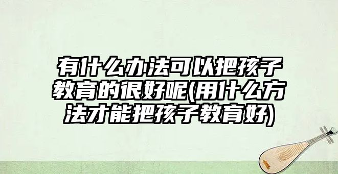 有什么辦法可以把孩子教育的很好呢(用什么方法才能把孩子教育好)