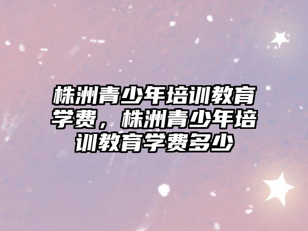 株洲青少年培訓教育學費，株洲青少年培訓教育學費多少