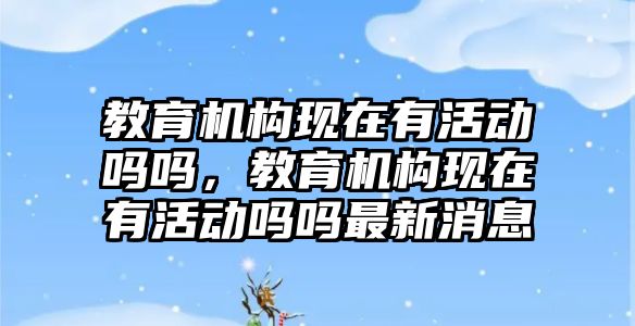 教育機構現(xiàn)在有活動嗎嗎，教育機構現(xiàn)在有活動嗎嗎最新消息