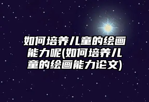 如何培養(yǎng)兒童的繪畫能力呢(如何培養(yǎng)兒童的繪畫能力論文)