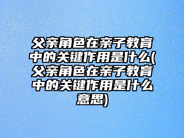 父親角色在親子教育中的關(guān)鍵作用是什么(父親角色在親子教育中的關(guān)鍵作用是什么意思)