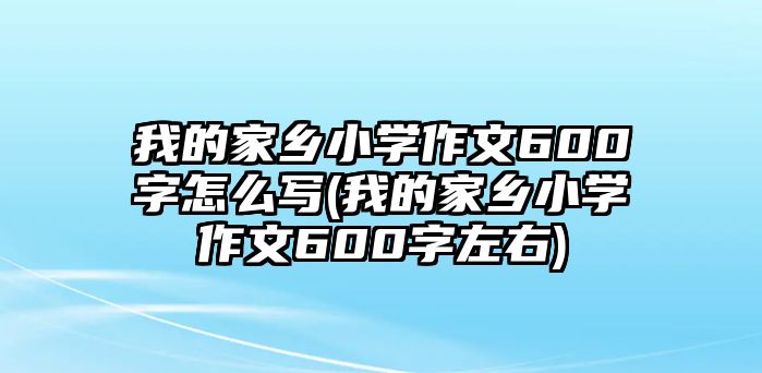 我的家鄉(xiāng)小學(xué)作文600字怎么寫(xiě)(我的家鄉(xiāng)小學(xué)作文600字左右)