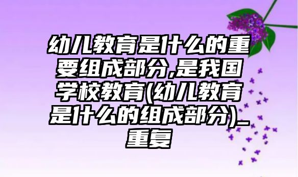 幼兒教育是什么的重要組成部分,是我國(guó)學(xué)校教育(幼兒教育是什么的組成部分)_重復(fù)