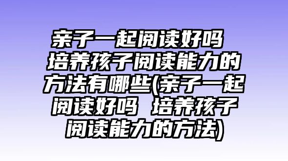 親子一起閱讀好嗎 培養(yǎng)孩子閱讀能力的方法有哪些(親子一起閱讀好嗎 培養(yǎng)孩子閱讀能力的方法)