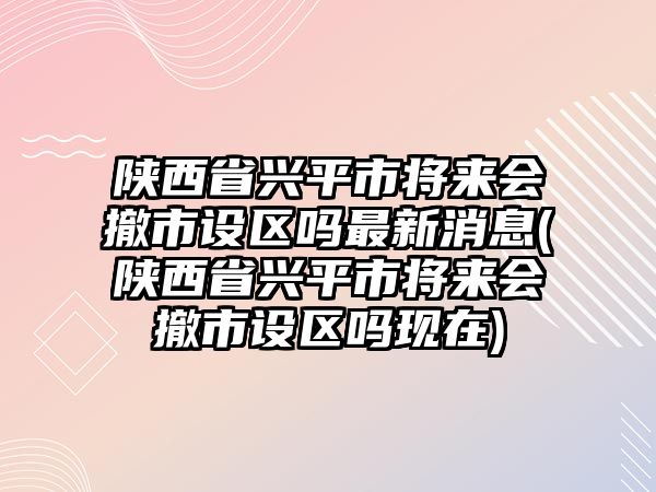 陜西省興平市將來會撤市設(shè)區(qū)嗎最新消息(陜西省興平市將來會撤市設(shè)區(qū)嗎現(xiàn)在)