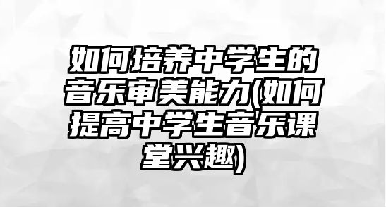 如何培養(yǎng)中學生的音樂審美能力(如何提高中學生音樂課堂興趣)