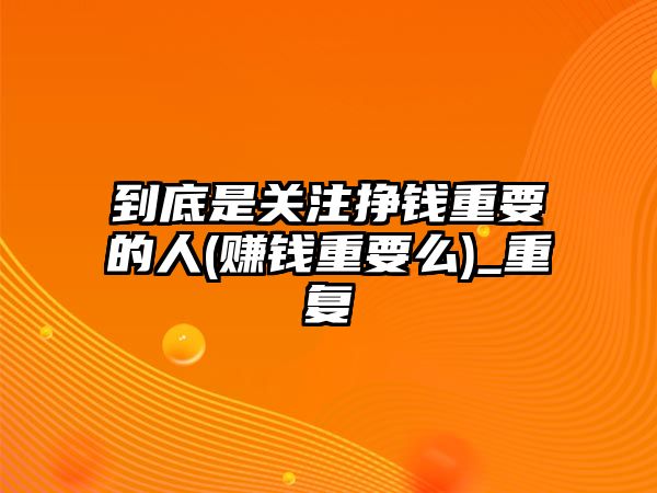 到底是關注掙錢重要的人(賺錢重要么)_重復