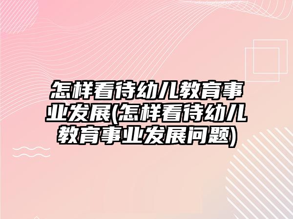 怎樣看待幼兒教育事業(yè)發(fā)展(怎樣看待幼兒教育事業(yè)發(fā)展問題)