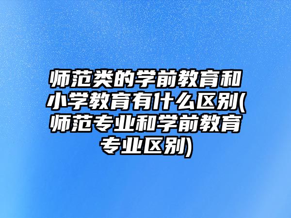 師范類的學(xué)前教育和小學(xué)教育有什么區(qū)別(師范專業(yè)和學(xué)前教育專業(yè)區(qū)別)