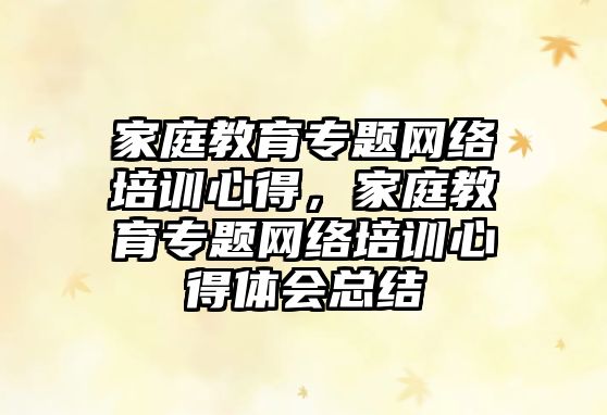 家庭教育專題網(wǎng)絡(luò)培訓(xùn)心得，家庭教育專題網(wǎng)絡(luò)培訓(xùn)心得體會總結(jié)