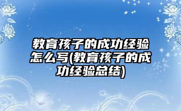 教育孩子的成功經(jīng)驗怎么寫(教育孩子的成功經(jīng)驗總結(jié))