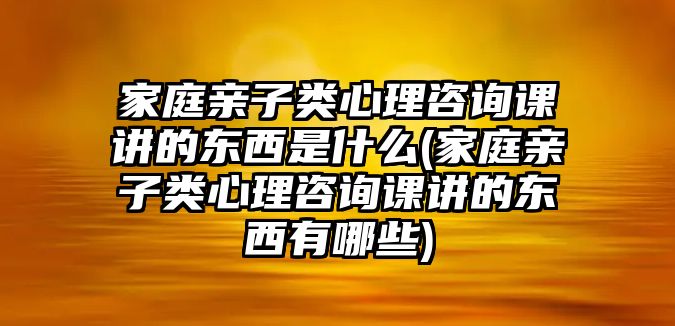 家庭親子類心理咨詢課講的東西是什么(家庭親子類心理咨詢課講的東西有哪些)