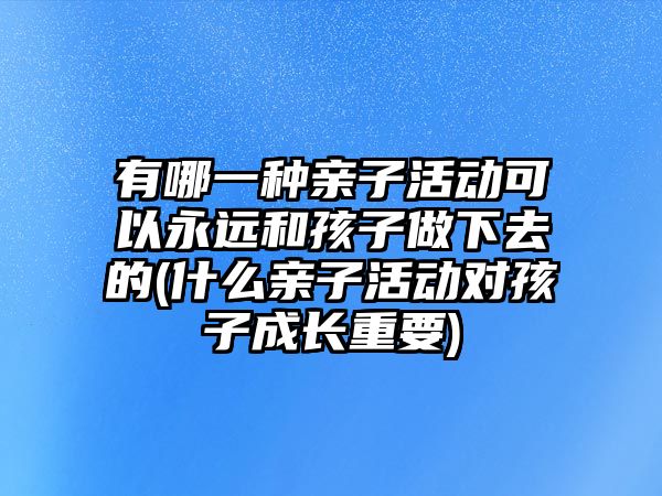 有哪一種親子活動可以永遠和孩子做下去的(什么親子活動對孩子成長重要)