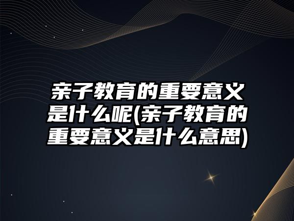 親子教育的重要意義是什么呢(親子教育的重要意義是什么意思)