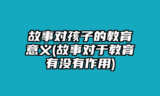 故事對(duì)孩子的教育意義(故事對(duì)于教育有沒(méi)有作用)