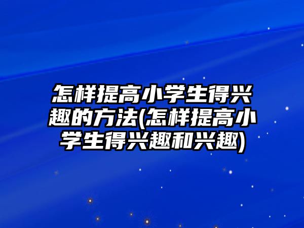 怎樣提高小學(xué)生得興趣的方法(怎樣提高小學(xué)生得興趣和興趣)