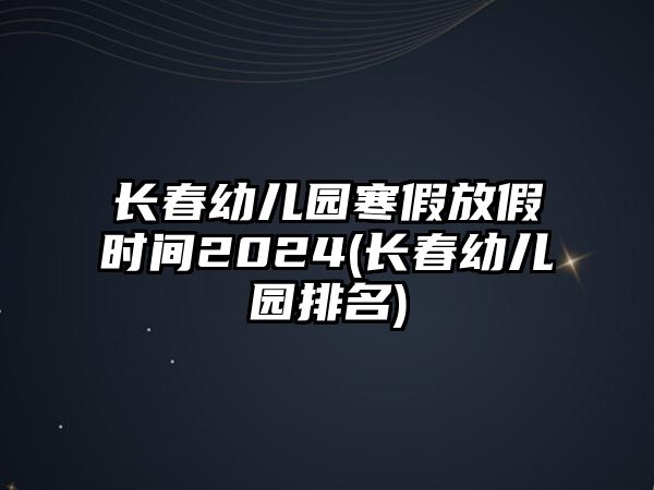 長春幼兒園寒假放假時(shí)間2024(長春幼兒園排名)