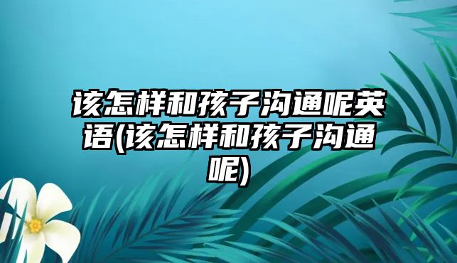 該怎樣和孩子溝通呢英語(yǔ)(該怎樣和孩子溝通呢)