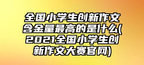 全國小學(xué)生創(chuàng)新作文含金量最高的是什么(2021全國小學(xué)生創(chuàng)新作文大賽官網(wǎng))