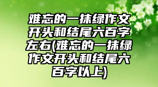 難忘的一抹綠作文開頭和結(jié)尾六百字左右(難忘的一抹綠作文開頭和結(jié)尾六百字以上)