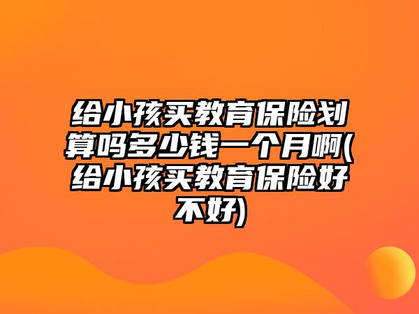 給小孩買教育保險劃算嗎多少錢一個月啊(給小孩買教育保險好不好)