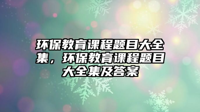 環(huán)保教育課程題目大全集，環(huán)保教育課程題目大全集及答案