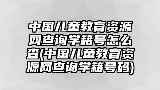 中國兒童教育資源網(wǎng)查詢學籍號怎么查(中國兒童教育資源網(wǎng)查詢學籍號碼)