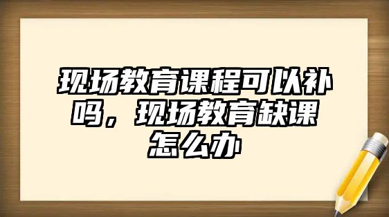 現(xiàn)場教育課程可以補嗎，現(xiàn)場教育缺課怎么辦