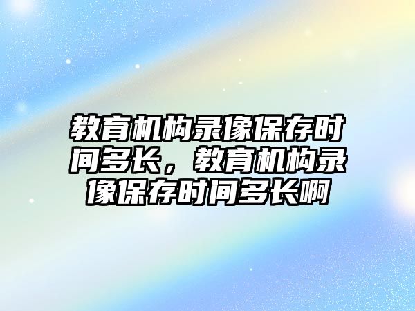 教育機構(gòu)錄像保存時間多長，教育機構(gòu)錄像保存時間多長啊