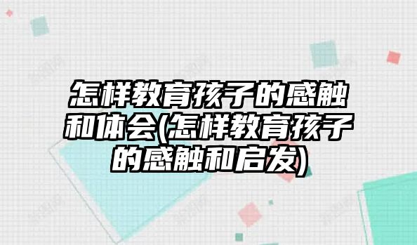 怎樣教育孩子的感觸和體會(huì)(怎樣教育孩子的感觸和啟發(fā))