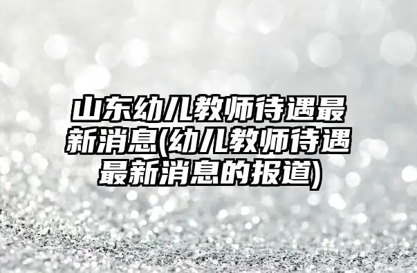 山東幼兒教師待遇最新消息(幼兒教師待遇最新消息的報(bào)道)