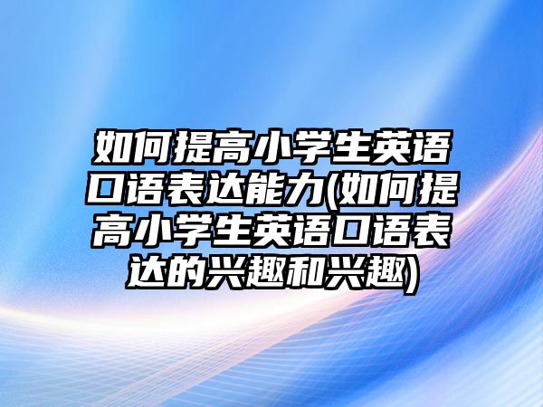 如何提高小學(xué)生英語口語表達(dá)能力(如何提高小學(xué)生英語口語表達(dá)的興趣和興趣)