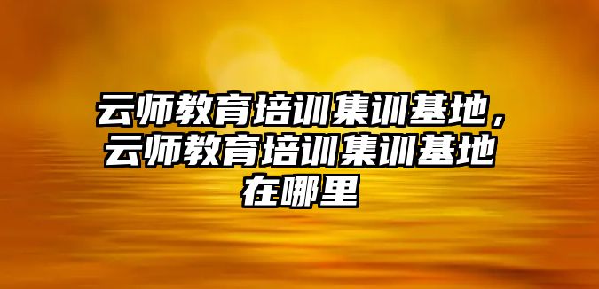 云師教育培訓(xùn)集訓(xùn)基地，云師教育培訓(xùn)集訓(xùn)基地在哪里