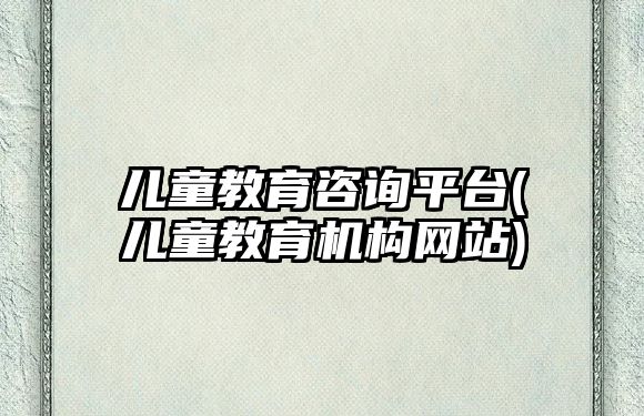 兒童教育咨詢平臺(兒童教育機(jī)構(gòu)網(wǎng)站)