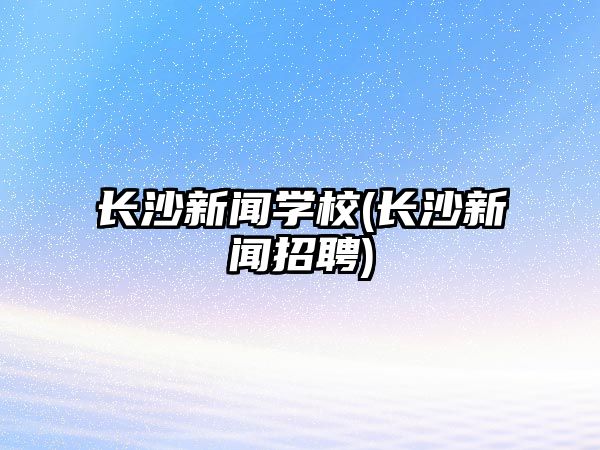 長沙新聞學(xué)校(長沙新聞?wù)衅?