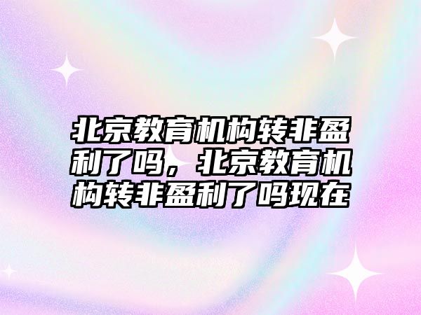 北京教育機構轉非盈利了嗎，北京教育機構轉非盈利了嗎現(xiàn)在