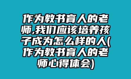 作為教書(shū)育人的老師,我們應(yīng)該培養(yǎng)孩子成為怎么樣的人(作為教書(shū)育人的老師心得體會(huì))