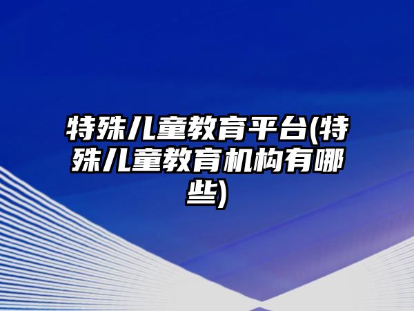 特殊兒童教育平臺(特殊兒童教育機構(gòu)有哪些)