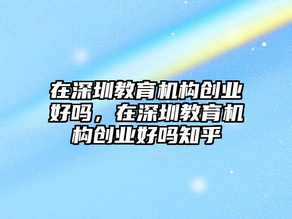 在深圳教育機構(gòu)創(chuàng)業(yè)好嗎，在深圳教育機構(gòu)創(chuàng)業(yè)好嗎知乎