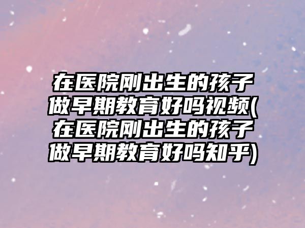 在醫(yī)院剛出生的孩子做早期教育好嗎視頻(在醫(yī)院剛出生的孩子做早期教育好嗎知乎)