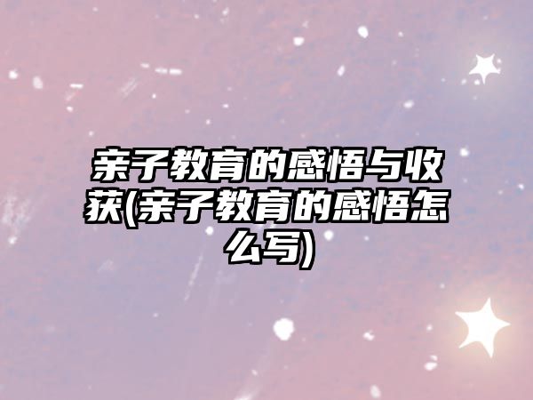 親子教育的感悟與收獲(親子教育的感悟怎么寫(xiě))