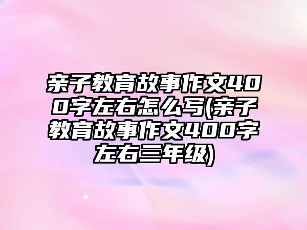 親子教育故事作文400字左右怎么寫(親子教育故事作文400字左右三年級)