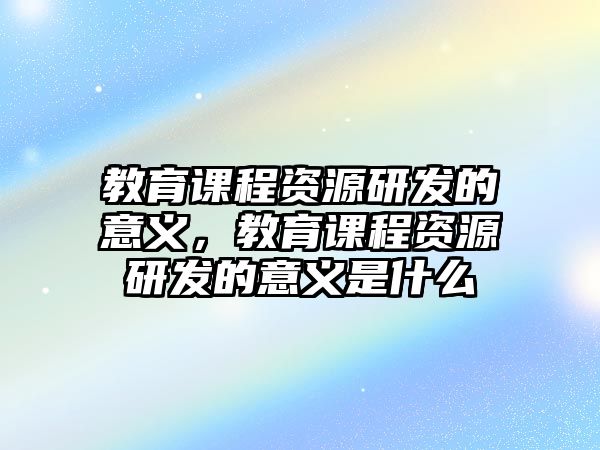 教育課程資源研發(fā)的意義，教育課程資源研發(fā)的意義是什么