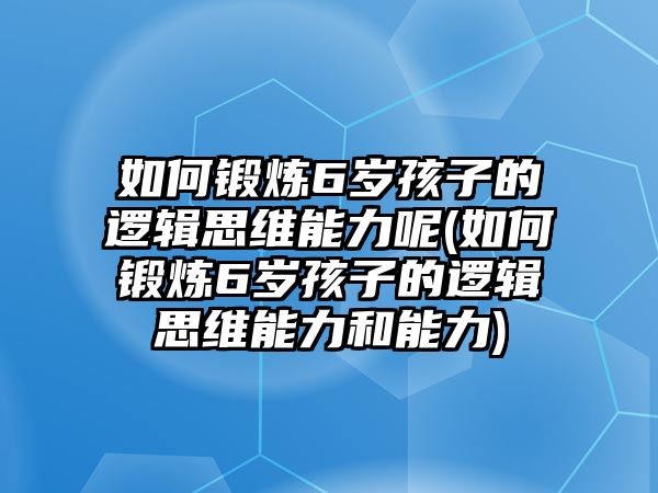 如何鍛煉6歲孩子的邏輯思維能力呢(如何鍛煉6歲孩子的邏輯思維能力和能力)