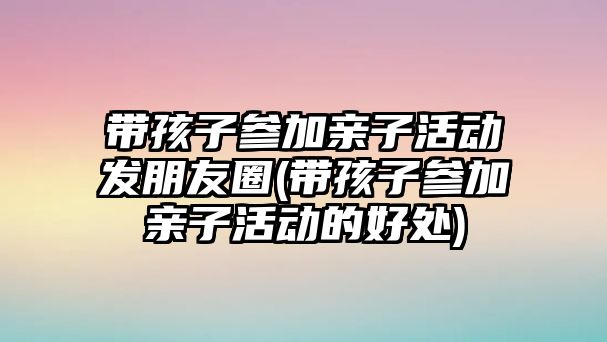 帶孩子參加親子活動(dòng)發(fā)朋友圈(帶孩子參加親子活動(dòng)的好處)