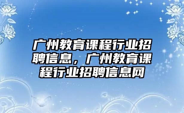 廣州教育課程行業(yè)招聘信息，廣州教育課程行業(yè)招聘信息網(wǎng)