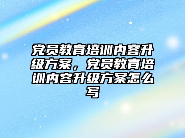 黨員教育培訓內容升級方案，黨員教育培訓內容升級方案怎么寫